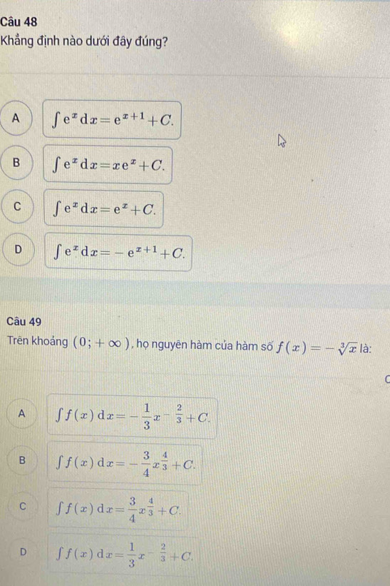 Kẳng định nào dưới đây đúng?
A ∈t e^xdx=e^(x+1)+C.
B ∈t e^xdx=xe^x+C.
C ∈t e^xdx=e^x+C.
D ∈t e^xdx=-e^(x+1)+C. 
Câu 49
Trên khoảng (0;+∈fty ) , họ nguyên hàm của hàm số f(x)=-sqrt[3](x) là:
A ∈t f(x)dx=- 1/3 x^(-frac 2)3+C.
B ∈t f(x)dx=- 3/4 x^(frac 4)3+C.
C ∈t f(x)dx= 3/4 x^(frac 4)3+C.
D ∈t f(x)dx= 1/3 x^(-frac 2)3+C.