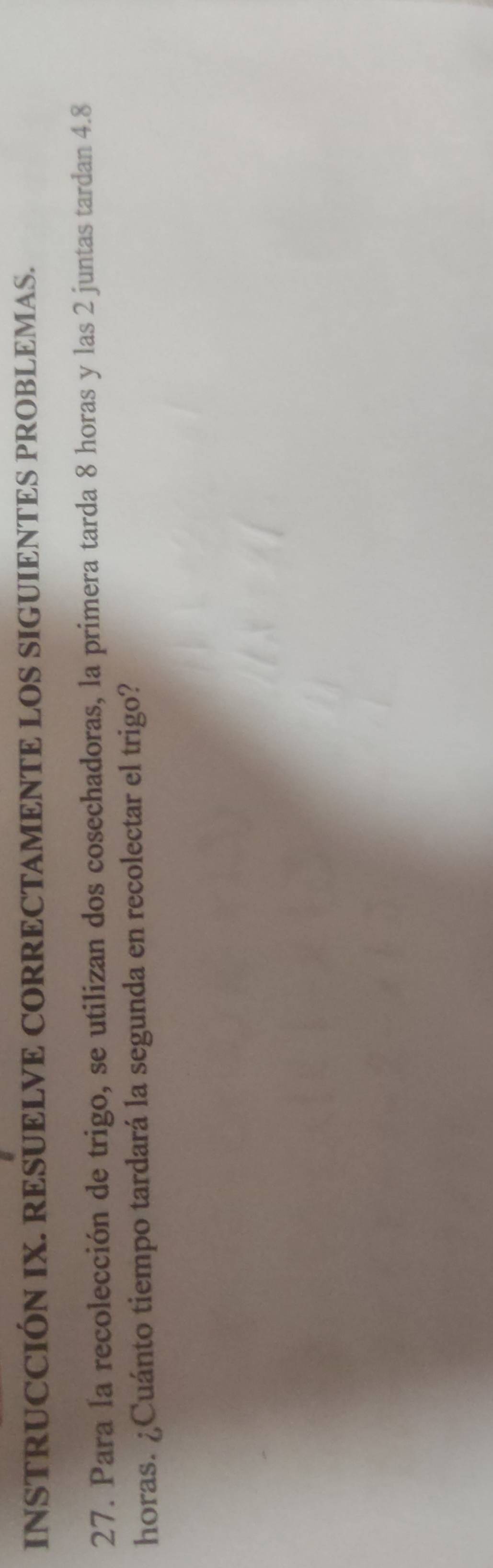 INSTRUCCIÓN IX. RESUELVE CORRECTAMENTE LOS SIGUIENTES PROBLEMAS. 
27. Para la recolección de trigo, se utilizan dos cosechadoras, la primera tarda 8 horas y las 2 juntas tardan 4.8
horas. ¿Cuánto tiempo tardará la segunda en recolectar el trigo?