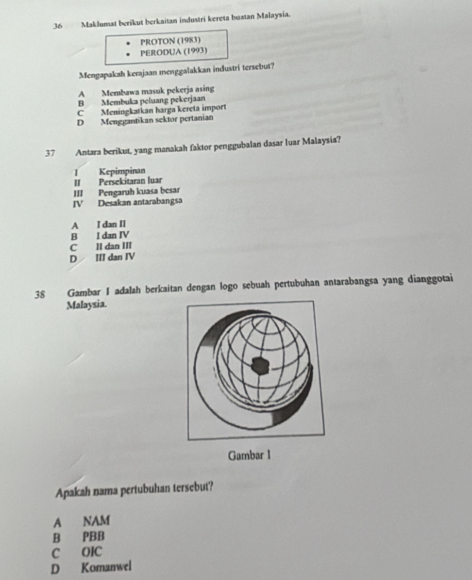 Maklumat berikut berkaitan industri kereta buatan Malaysia.
PROTON (1983)
PERODUA (1993)
Mengapakah kerajaan menggalakkan industri tersebut?
A Membawa masuk pekerja asing
B Mcmbuka peluang pekerjaan
C Meningkatkan harga kereta import
D Menggantikan sektor pertanian
37 Antara berikut, yang manakah faktor penggubalan dasar luar Malaysia?
1 Kepimpinan
II Persekitaran luar
III Pengaruh kuasa besar
IV Desakan antarabangsa
A I dan II
B l dan IV
C II dan III
D III dan IV
38 Gambar I adalah berkaitan dengan logo sebuah pertubuhan antarabangsa yang dianggotai
Malaysia.
Gambar 1
Apakah nama pertubuhan tersebut?
A NAM
B PBB
C OIC
D Komanwel