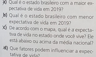 Qual é o estado brasileiro com a maior ex- 
pectativa de vida em 2019? 
Qual é o estado brasileiro com menor 
expectativa de vida em 2019? 
De acordo com o mapa, qual é a expecta- 
tiva de vida no estado onde você vive? Ele 
está abaixo ou acima da média nacional? 
Que fatores podem influenciar a expec- 
tativa de vida?