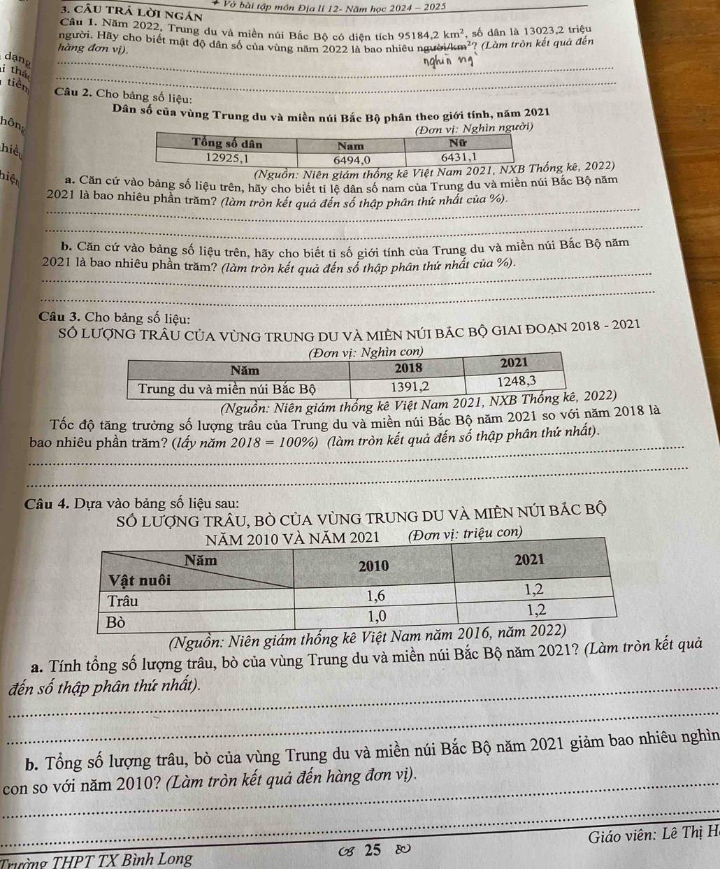 Vở bài tập môn Địa li 12- Năm học 2024-202_ 
3. câu trả lời ngán
Câu 1. Năm 2022, Trung du và miền núi Bắc Bộ có diện tích 1 95184,2km^2 , số dân là 13023,2 triệu
người. Hãy chơ biết mật độ dân số của vùng năm 2022 là bao nhiêu người/km² :? (Làm tròn kết quả đến
hàng đơn vị).
dạng_
i thá
tiêm
_
Câu 2. Cho bảng số liệu:
Dân số của vùng Trung du và miền núi Bắc Bộ phân theo giới tính, năm 2021
hông
n người)
hiể
(Nguồn: Niên giám thống kê Ving kê, 2022)
niện a. Căn cứ vào bảng số liệu trên, hãy cho biết tỉ lệ dân số nam của Trung du và miền núi Bắc Bộ năm
_
2021 là bao nhiêu phần trăm? (làm tròn kết quả đến số thập phân thứ nhất của %).
_
b. Căn cứ vào bảng số liệu trên, hãy cho biết tỉ số giới tính của Trung du và miền núi Bắc Bộ năm
_
2021 là bao nhiêu phần trăm? (làm tròn kết quả đến số thập phân thứ nhất của %).
_
Câu 3. Cho bảng số liệu:
SÓ LUợNG TRÂU CỦA VỦNG TRUNG DU VA MIÊN NÚI BÁC BỘ GIAI ĐOẠN 2018 - 2021
(Nguồn: Niên giám thống kê Việt Nam 22)
Tốc độ tăng trưởng số lượng trâu của Trung du và miền núi Bắc Bộ năm 2021 so với năm 2018 là
bao nhiêu phần trăm? (lấy năm 2018=100% ) (làm tròn kết quả đến số thập phân thứ nhất).
_
_
_
_
Câu 4. Dựa vào bảng số liệu sau:
SÓ lượNG TRÂU, BÒ CủA VùNG TRUNG DU VÀ MIÊN NÚI BÁC bộ
triệu con)
(Nguồn: Niên giám thống kê Việ
a. Tính tổng số lượng trâu, bò của vùng Trung du và miền núi Bắc Bộ năm 2021? (Làm tròn kết quả
_đến số thập phân thứ nhất).
_
b. Tổng số lượng trâu, bò của vùng Trung du và miền núi Bắc Bộ năm 2021 giảm bao nhiêu nghìn
_con so với năm 2010? (Làm tròn kết quả đến hàng đơn vị).
_
_
_
_
25  Giáo viên: Lê Thị H
Trường THPT TX Bình Long