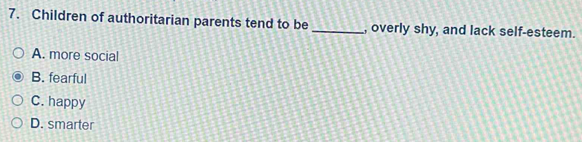 Children of authoritarian parents tend to be _, overly shy, and lack self-esteem.
A. more social
B. fearful
C. happy
D. smarter