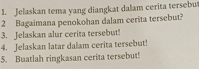 Jelaskan tema yang diangkat dalam cerita tersebut 
2 Bagaimana penokohan dalam cerita tersebut? 
3. Jelaskan alur cerita tersebut! 
4. Jelaskan latar dalam cerita tersebut! 
5. Buatlah ringkasan cerita tersebut!