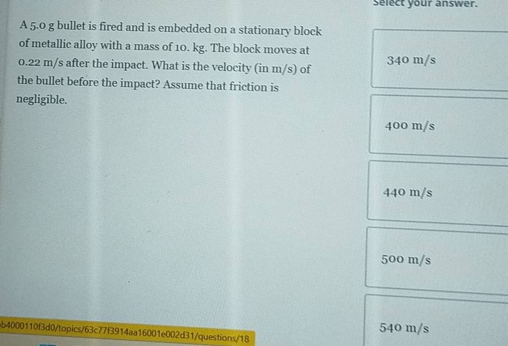 Select your answer.
A 5.0 g bullet is fired and is embedded on a stationary block
of metallic alloy with a mass of 10. kg. The block moves at
340 m/s
0.22 m/s after the impact. What is the velocity (in m/s) of
the bullet before the impact? Assume that friction is
negligible.
400 m/s
440 m/s
500 m/s
540 m/s
b4000110f3d0/topics/63c77f3914aa16001e002d31/questions/18