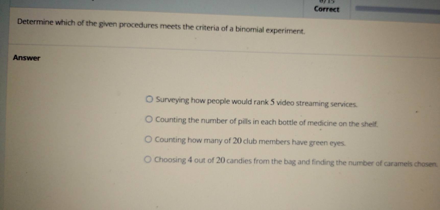 Correct
Determine which of the given procedures meets the criteria of a binomial experiment.
Answer
Surveying how people would rank 5 video streaming services.
Counting the number of pills in each bottle of medicine on the shelf.
Counting how many of 20 club members have green eyes.
Choosing 4 out of 20 candies from the bag and finding the number of caramels chosen.