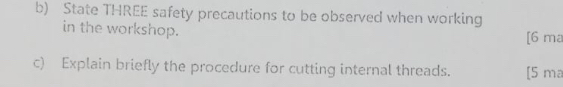 State THREE safety precautions to be observed when working 
in the workshop. [6 ma 
c) Explain briefly the procedure for cutting internal threads. [5 ma