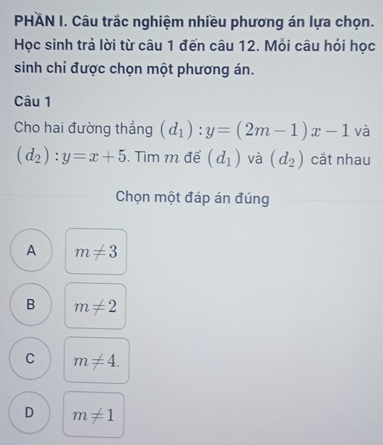 PHÄN I. Câu trắc nghiệm nhiều phương án lựa chọn.
Học sinh trả lời từ câu 1 đến câu 12. Mỗi câu hỏi học
sinh chỉ được chọn một phương án.
Câu 1
Cho hai đường thẳng (d_1):y=(2m-1)x-1 và
(d_2):y=x+5. Tìm m để (d_1) và (d_2) cắt nhau
Chọn một đáp án đúng
A m!= 3
B m!= 2
C m!= 4.
D m!= 1