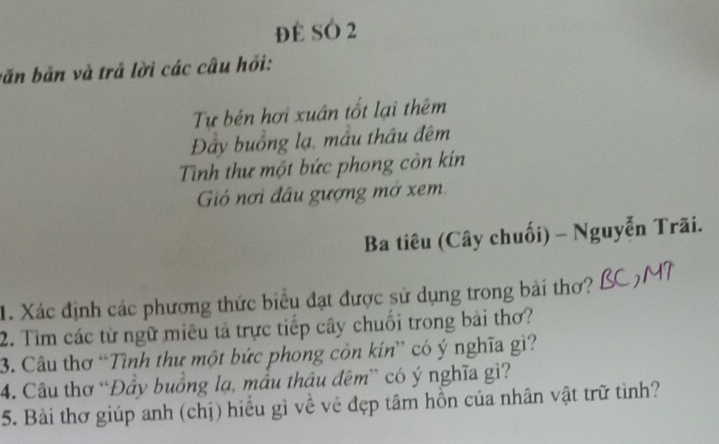 đE SÓ 2 
băn bản và trả lời các câu hỏi: 
Tự bén hơi xuân tốt lại thêm 
Đây buồng lạ, mâu thâu đêm 
Tình thư một bức phong còn kín 
Gió nơi đầu gượng mở xem 
Ba tiêu (Cây chuối) - Nguyễn Trãi. 
1. Xác định các phương thức biểu đạt được sử dụng trong bài thơ? 
2. Tìm các từ ngữ miêu tả trực tiếp cây chuối trong bài thơ? 
3. Câu thơ “Tình thư một bức phong còn kín” có ý nghĩa gì? 
4. Câu thơ “Đầy buồng lạ, mẫu thâu đêm” có ý nghĩa gì? 
5. Bài thơ giúp anh (chị) hiểu gì về vẻ đẹp tâm hồn của nhân vật trữ tình?