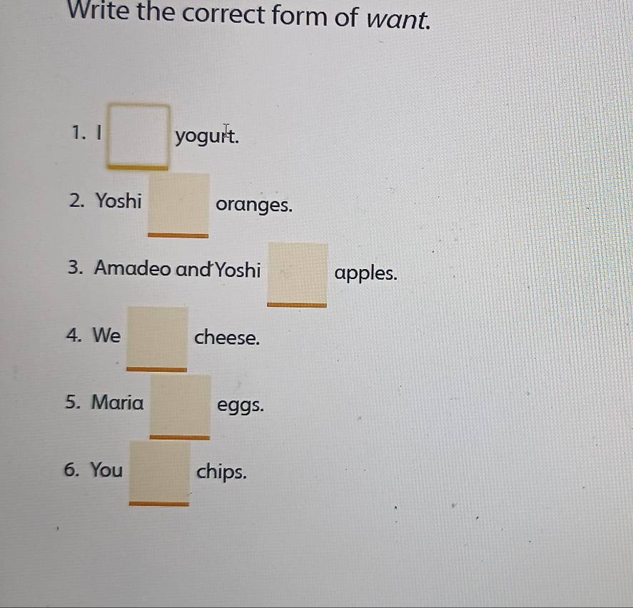 Write the correct form of want. 
1. I yogurt. 
2. Yoshi oranges. 
3. Amadeo and Yoshi apples. 
4. We cheese. 
5. Maria eggs. 
6. You chips.