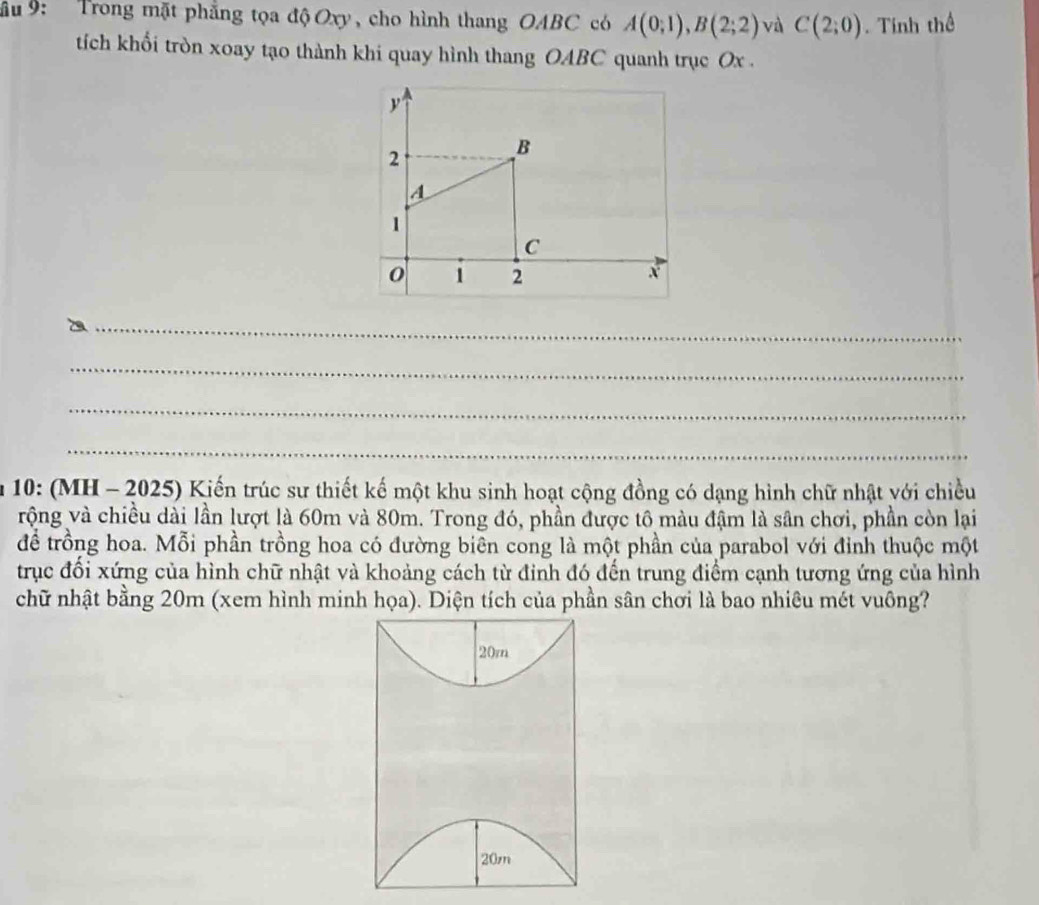 ầu 9: Trong mặt phẳng tọa độ Oxy, cho hình thang OABC có A(0;1), B(2;2) và C(2;0). Tính thể 
tích khổi tròn xoay tạo thành khi quay hình thang OABC quanh trục Ox.
y
2
B
A
1
C
0 1 2 x
_ 
_ 
_ 
_ 
* 10: (MH - 2025) Kiến trúc sư thiết kế một khu sinh hoạt cộng đồng có dạng hình chữ nhật với chiều 
vrộng và chiều dài lần lượt là 60m và 80m. Trong đó, phần được tô màu đậm là sân chơi, phần còn lại 
để trồng hoa. Mỗi phần trồng hoa có đường biên cong là một phần của parabol với đỉnh thuộc một 
trục đổi xứng của hình chữ nhật và khoảng cách từ đinh đó đến trung điểm cạnh tương ứng của hình 
chữ nhật bằng 20m (xem hình minh họa). Diện tích của phần sân chơi là bao nhiêu mét vuông?
20m
20m