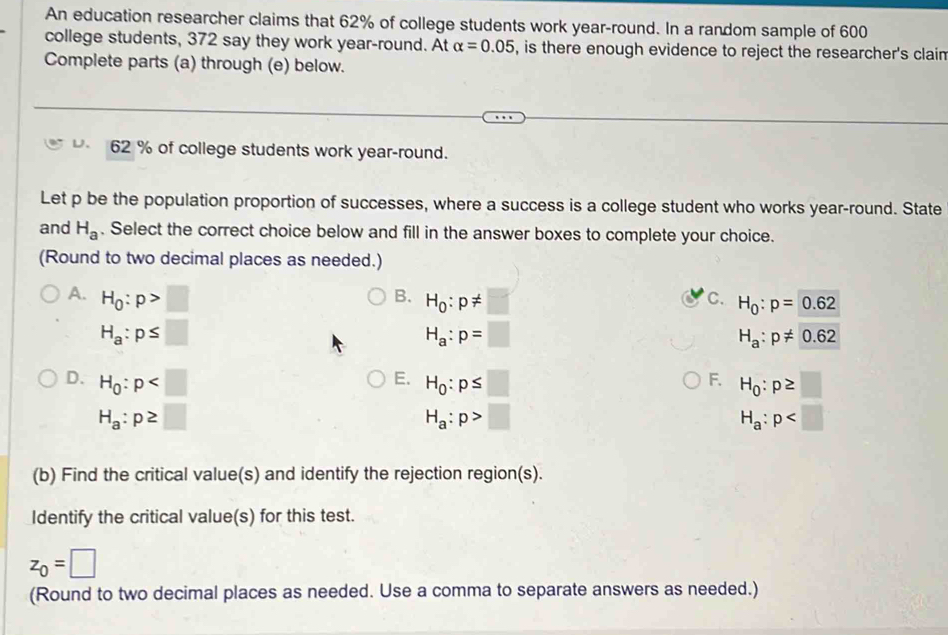 An education researcher claims that 62% of college students work year-round. In a random sample of 600
college students, 372 say they work year-round. At alpha =0.05 , is there enough evidence to reject the researcher's clain
Complete parts (a) through (e) below.
D. 62 % of college students work year-round.
Let p be the population proportion of successes, where a success is a college student who works year-round. State
and H_a. Select the correct choice below and fill in the answer boxes to complete your choice.
(Round to two decimal places as needed.)
A. H_0:p>□
B. H_0:p!= □
C. H_0:p=0.62
H_a:p≤ □
H_a:p=□
H_a:p!= 0.62
E.
F.
D. H_0:p H_0:p≤ □ H_0:p≥ □
H_a:p≥ □
H_a:p>□
H_a:p
(b) Find the critical value(s) and identify the rejection region(s).
Identify the critical value(s) for this test.
z_0=□
(Round to two decimal places as needed. Use a comma to separate answers as needed.)