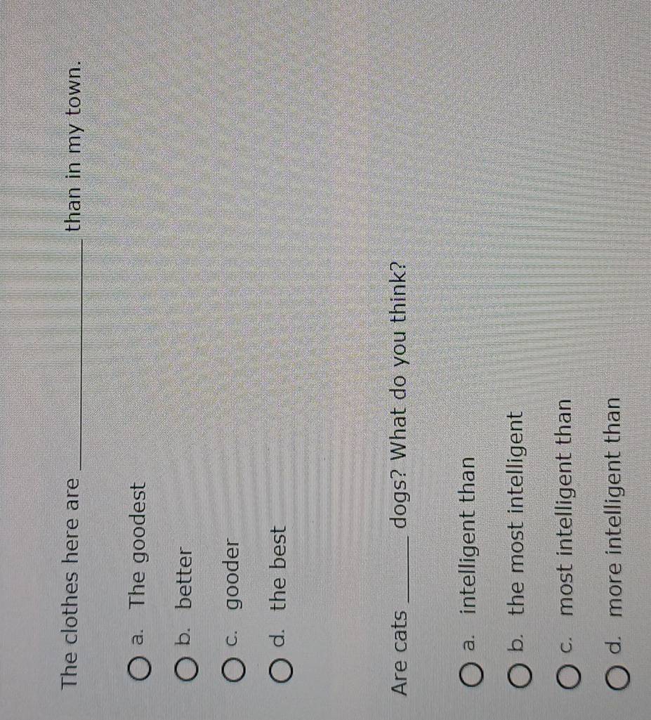 The clothes here are _than in my town.
a. The goodest
b. better
c. gooder
d. the best
Are cats _dogs? What do you think?
a. intelligent than
b. the most intelligent
c. most intelligent than
d. more intelligent than