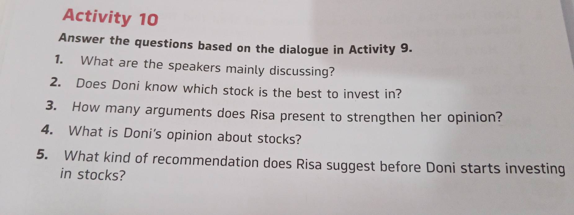 Activity 10 
Answer the questions based on the dialogue in Activity 9. 
1. What are the speakers mainly discussing? 
2. Does Doni know which stock is the best to invest in? 
3. How many arguments does Risa present to strengthen her opinion? 
4. What is Doni's opinion about stocks? 
5. What kind of recommendation does Risa suggest before Doni starts investing 
in stocks?