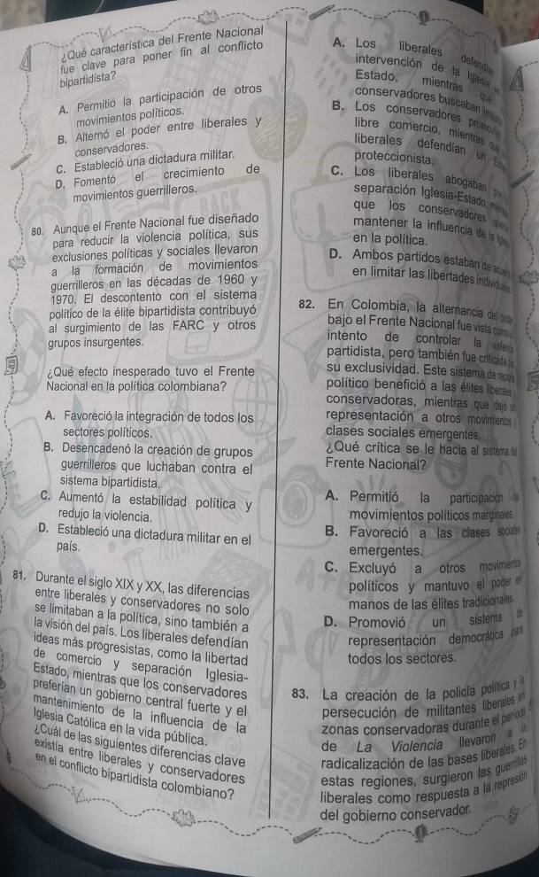 ¿ Qué característica del Frente Nacional
bipartidista? fue clave para poner fin al conflicto A. Los liberales
defendle
intervención de la Igless mientras
Estado,
A. Permitió la participación de otros
conservadores buscaban lm 
movimientos políticos
B. Los conservadores promo
B. Alternó el poder entre liberales y
libre comercio, mientra   
conservadores.
liberales defendian un  
C. Estableció una dictadura militar.
proteccionista
D. Fomentó el crecimiento de C. Los liberales abogaban p
movimientos guerrilleros. separación Iglesia-Estado, man
que los conservadores 
80. Aunque el Frente Nacional fue diseñado
mantener la influencia de l 
para reducir la violencia política, sus
en la política.
exclusiones políticas y sociales llevaron D. Ambos partidos estaban de an
a la formación de movimientos
guerrilleros en las décadas de 1960 y
en limitar las libertades individus
1970. El descontento con el sistema
político de la élite bipartidista contribuyó
82. En Colombia, la alternancia del poe
al surgimiento de las FARC y otros
bajo el Frente Nacional fue vista com
grupos insurgentes.
intento de controlar la Vide 
partidista, pero también fue criticaida do
¿Qué efecto inesperado tuvo el Frente su exclusividad. Este sistema de recen
Nacional en la política colombiana? político benefició a las élites liberale
conservadoras, mientras que deló 
representación a otros movimientos
A. Favoreció la integración de todos los clases sociales emergentes.
sectores políticos ¿Qué crítica se le hacia al sistema del
B. Desencadenó la creación de grupos Frente Nacional?
guerrilleros que luchaban contra el
sistema bipartidista.
C. Aumentó la estabilidad política y A. Permitió la participación
redujo la violencia. movimientos políticos marginales
D. Estableció una dictadura militar en el
B. Favoreció a las clases sociales
país. emergentes.
C. Excluyó a otros movimientc
81. Durante el siglo XIX y XX, las diferencias
políticos y mantuvo el poder
entre liberales y conservadores no solo
manos de las élites tradicionales
se limitaban a la política, sino también a
D. Promovió un sislema  do
la visión del país. Los liberales defendían
representación democráticap
ideas más progresistas, como la libertad
todos los sectores.
de comercio y separación Iglesia-
Estado, mientras que los conservadores 83. La creación de la policia política y
preferian un gobierno central fuerte y el persecución de militantes liberales 
mantenimiento de la influencia de la zonas conservadoras durante el perodó
Iglesia Católica en la vida pública.
de La Violencia llevaron a la
¿ Cuál de las siguientes diferencias clave radicalización de las bases liberales. En
existía entre liberales y conservadores estas regiones, surgieron las guemilass
en el conflicto bipartidista colombiano? liberales como respuesta a la represión
del gobierno conservador.