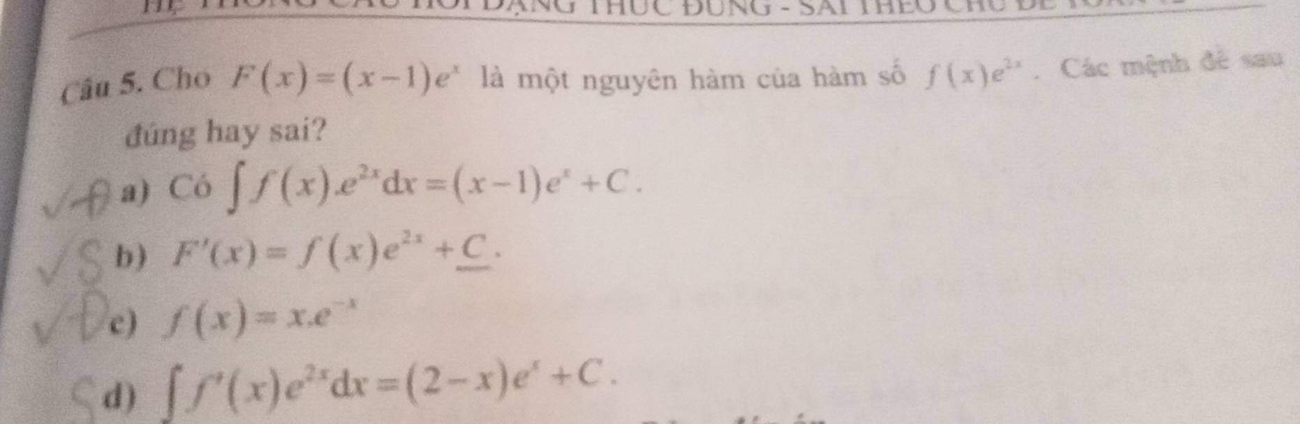 THÜC ĐUNG - SAI THEC
Câu 5. Cho F(x)=(x-1)e^x là một nguyên hàm của hàm số f(x)e^(2x). Các mệnh đê sau
đúng hay sai?
a) Co∈t f(x).e^(2x)dx=(x-1)e^x+C.
b) F'(x)=f(x)e^(2x)+_ C.
c) f(x)=x.e^(-x)
d) ∈t f'(x)e^(2x)dx=(2-x)e^x+C.