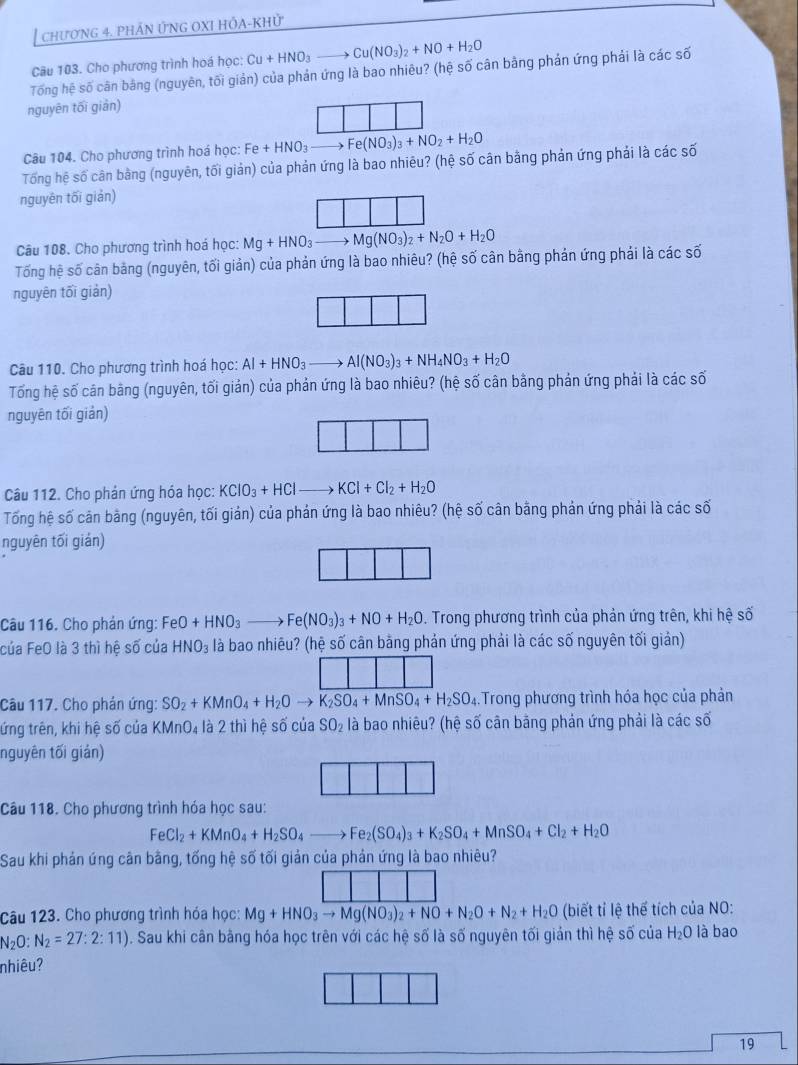 chươNG 4. PHÁN ỨNG OXI HÔA-KHử
Cầu 103. Cho phương trình hoá học: Cu+HNO_3to Cu(NO_3)_2+NO+H_2O
Tổng hệ số cân bằng (nguyên, tối giản) của phản ứng là bao nhiêu? (hệ số cân bằng phản ứng phải là các số
nguyên tối giản)
Câu 104. Cho phương trình hoá học: Fe+HNO_3to Fe(NO_3)_3+NO_2+H_2O
Tổng hệ số cân bằng (nguyên, tối giản) của phản ứng là bao nhiêu? (hệ số cân bằng phản ứng phải là các số
nguyên tối giản)
Câu 108. Cho phương trình hoá học: Mg+HNO_3to Mg(NO_3)_2+N_2O+H_2O
Tống hệ số cân bảng (nguyên, tối giản) của phản ứng là bao nhiêu? (hệ số cân bằng phản ứng phải là các số
nguyên tối giản)
Câu 110. Cho phương trình hoá học: Al+HNO_3to Al(NO_3)_3+NH_4NO_3+H_2O
Tổng hệ số cân bãng (nguyên, tối giản) của phản ứng là bao nhiêu? (hệ số cân bằng phản ứng phải là các số
nguyên tối giản)
Câu 112. Cho phản ứng hóa học: KClO_3+HClto KCl+Cl_2+H_2O
Tống hệ số cản bằng (nguyên, tối giản) của phản ứng là bao nhiêu? (hệ số cân bằng phản ứng phải là các số
nguyên tối gián)
Câu 116. Cho phản ứng: Fư eO+HNO_3to Fe(NO_3)_3+NO+H_2O. Trong phương trình của phản ứng trên, khi hệ số
của FeO là 3 thì hệ số của HNO_3 là bao nhiêu? (hệ số cân bằng phản ứng phải là các số nguyên tối giản)
Câu 117. Cho phản ứng: SO_2+KMnO_4+H_2Oto overline K_2SO_4+MnSO_4+H_2SO_4 Trong phương trình hóa học của phản
tứng trên, khi hệ số của KMnO₄ là 2 thì hệ số của SO_2 là bao nhiêu? (hệ số cân bằng phản ứng phải là các số
nguyên tối giản)
Câu 118. Cho phương trình hóa học sau:
FeCl_2+KMnO_4+H_2SO_4to Fe_2(SO_4)_3+K_2SO_4+MnSO_4+Cl_2+H_2O
Sau khi phản úng cân bằng, tống hệ số tối giản của phản ứng là bao nhiêu?
Câu 123. Cho phương trình hóa học: Mg+HNO_3to Mg(NO_3)_2+NO+N_2O+N_2+H_2O (biết tỉ lệ thể tích của NO:
N_2O: N_2=27:2:11). Sau khi cân bằng hóa học trên với các hệ số là số nguyên tối giản thì hệ số của H_2O là bao
nhiêu?
19