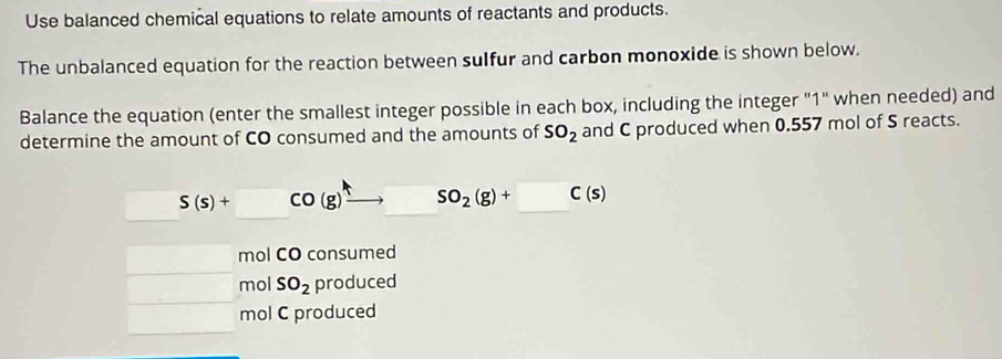 Use balanced chemical equations to relate amounts of reactants and products.
The unbalanced equation for the reaction between sulfur and carbon monoxide is shown below.
Balance the equation (enter the smallest integer possible in each box, including the integer "1" when needed) and
determine the amount of CO consumed and the amounts of SO_2 and C produced when 0.557 mol of S reacts.
S(s)+CO(g)to SO_2(g)+□ C(s)
mol CO consumed
mol SO_2 produced
mol C produced