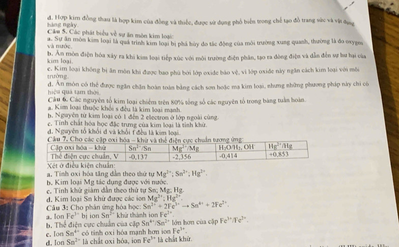 d. Hợp kim đồng thau là hợp kim của đồng và thiếc, được sử dụng phổ biển trong chế tạo đồ trang sức và vật đụng
hàng ngày
Câu 5. Các phát biểu về sự ăn mòn kim loại:
và nước. a. Sự ăn môn kim loại là quá trình kim loại bị phá hủy do tác động của môi trường xung quanh, thường là do oxygen
kim loại. b. Ấn mòn điện hóa xây ra khi kim loại tiếp xúc với môi trường điện phân, tạo ra dòng điện và dẫn đến sự hư hại của
c. Kim loại không bị ăn môn khi được bao phủ bởi lớp oxide bảo vệ, vì lớp oxide này ngãn cách kim loại với môi
trường.
d. Ăn mòn có thể được ngăn chặn hoàn toàn bằng cách sơn hoặc mạ kim loại, nhưng những phương pháp này chỉ có
hiệu quả tạm thời.
Câu 6. Các nguyên tổ kim loại chiếm trên 80% tổng số các nguyên tổ trong bảng tuần hoàn.
ạ. Kim loại thuộc khối s đều là kim loại mạnh.
b. Nguyên từ kim loại có 1 đến 2 electron ở lớp ngoài cùng.
c. Tính chất hóa học đặc trưng của kim loại là tính khử.
d. Nguyên tổ khổi d và khối f đều là kim loại.
Câu 7. Cho
a. Tính oxi hóa tăng dần theo thứ tự Mg^(2+);Sn^(2+);Hg^(2+).
b. Kim loại Mg tác dụng được với nước.
c. Tính khử giảm dần theo thứ tự Sn; Mg; Hg.
d. Kim loại Sn khử được các ion Mg^(2+);Hg^(2+).
Câu 3: Cho phản ứng hóa học: Sn^(2+)+2Fe^(3+)to Sn^(4+)+2Fe^(2+).
a. Ion Fe^(3+) bj ion Sn^(2+) khử thành ion Fe^(2+).
b. Thể điện cực chuẩn của cặp Sn^(4+)/Sn^(2+) lớn hơn cùa cặp Fe^(3+)/Fe^(2+).
c. Ion Sn^(4+) có tính oxi hóa mạnh hơn ion Fe^(3+).
d. Ion Sn^(2+) là chất oxi hóa, ion Fe^(3+) là chất khử.