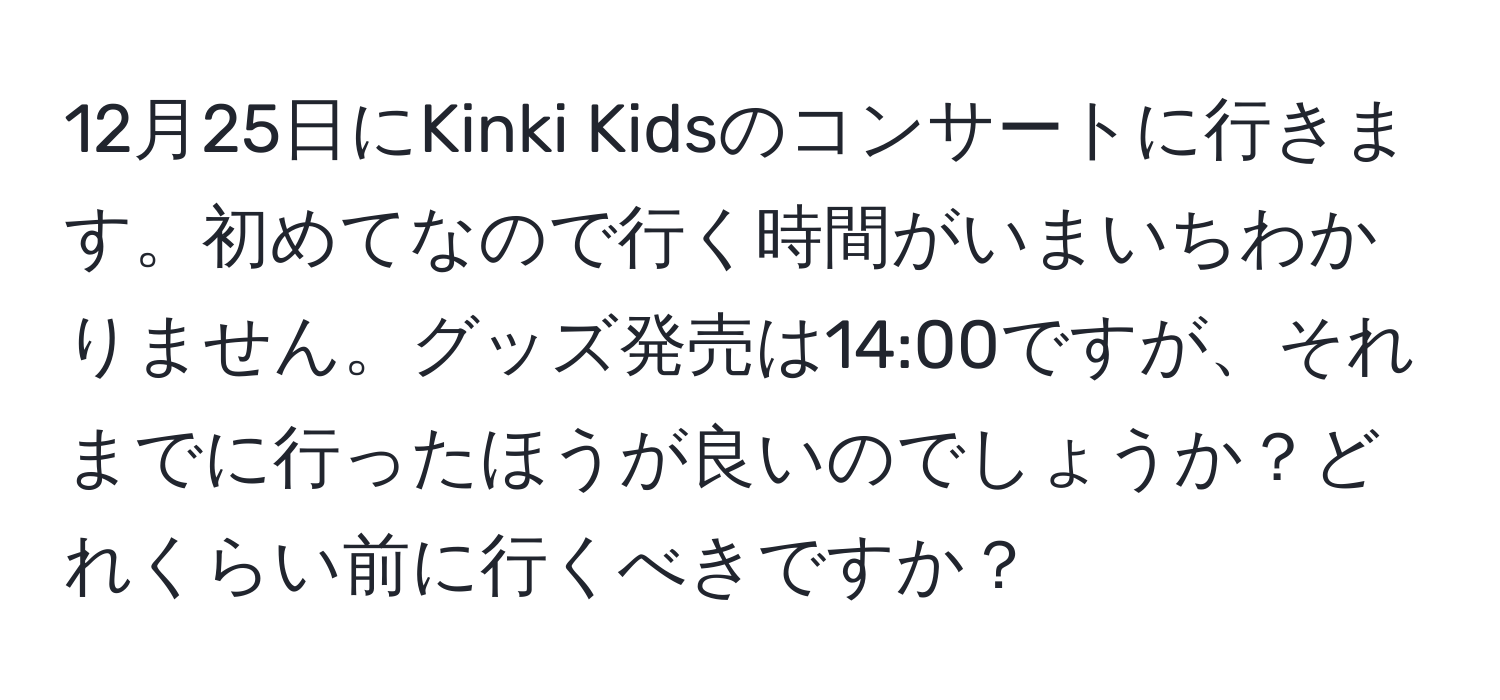 12月25日にKinki Kidsのコンサートに行きます。初めてなので行く時間がいまいちわかりません。グッズ発売は14:00ですが、それまでに行ったほうが良いのでしょうか？どれくらい前に行くべきですか？