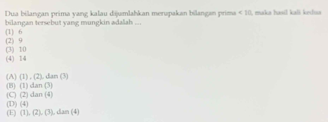 Dua bilangan prima yang kalau dijumlahkan merupakan bilangan prima <10</tex> , maka hasil kali kedua
bilangan tersebut yang mungkin adalah ...
(1) 6
(2) 9
(3) 10
(4) 14
(A) (1) , (2), dan (3)
(B) (1) dan (3)
(C) (2) dan (4)
(D) (4)
(E) (1), (2), (3), dan (4)