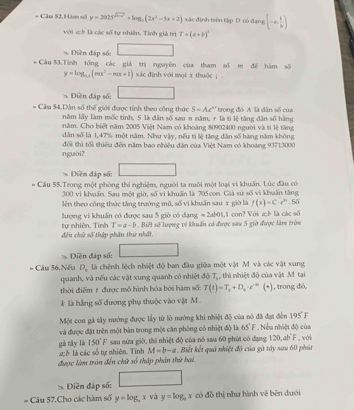 » Câu 52.Hàm số y=2025^(sqrt(4-x^2))+log _2(2x^2-5x+2) xác định trên tập D có đạng [-a; 1/b )
với a;b là các số tự nhiên. Tính giá trị T=(a+b)^2
Điền đáp số: □
Câu 53.Tính tống các giá trị nguyên của tham số m để hàm số
y=log _0.5(mx^2-mx+1) xác định với mọi x thuộc ; .
Điền đáp số: □
* Câu 54.Dân số thế giới được tính theo công thức S=A.e^(n.r) trong đó A là dân số của
năm lấy làm mốc tính, S là dân số sau # năm, 1 là tỉ lệ tăng dân số hằng
năm. Cho biết năm 2005 Việt Nam có khoảng 80902400 người và ti lệ tăng
dân số là 1,47% một năm. Như vậy, nếu ti lệ tăng dân số hàng năm không
đổi thì tối thiếu đến năm bao nhiêu dân của Việt Nam có khoảng 93713000
người?
Điền đáp số:
* Câu 55.Trong một phòng thí nghiệm, người ta nuôi một loại vi khuẩn. Lúc đầu có
300 vi khuẩn. Sau một giờ, số vi khuẩn là 705 con. Giả sử số vi khuẩn tăng
lên theo công thức tăng trưởng mũ, số vi khuẩn sau x giờ là f(x)=C· e^(kx). Số
lượng vi khuẩn có được sau 5 giờ có dạng approx 2ab01,1 con? Với a;b là các số
tự nhiên. Tính T=a-b. Biết số lượng vi khuẩn có được sau 5 giờ được làm tròn
đến chữ số thập phân thứ nhất.
□ 
Điền đáp số:
» Câu 56.Nếu D_0 là chênh lệch nhiệt độ ban đầu giữa một vật M và các vật xung
quanh, và nếu các vật xung quanh có nhiệt độ T_s , thì nhiệt độ của vật M tại
thời điểm # được mô hình hóa bởi hàm số: T(t)=T_s+D_0· e^(-kt)(*) , trong đó,
k là hằng số dương phụ thuộc vào vật M  .
Một con gà tây nướng được lấy từ lò nướng khi nhiệt độ của nó đã đạt đến 195°F
và được đặt trên một bàn trong một căn phòng có nhiệt độ là 65°F. Nếu nhiệt độ của
gà tây là 150°F sau nửa giờ, thì nhiệt độ của nó sau 60 phút có dạng 120,ab°F , với
a;b là các số tự nhiên. Tính M=b-a. Biết kết quả nhiệt độ của gà tây sau 60 phút
được làm tròn đến chữ số thập phân thứ hai.
^□ 
Điền đáp số:
» Câu 57.Cho các hàm số y=log _ax và y=log _bx có đồ thị như hình vẽ bên dưới