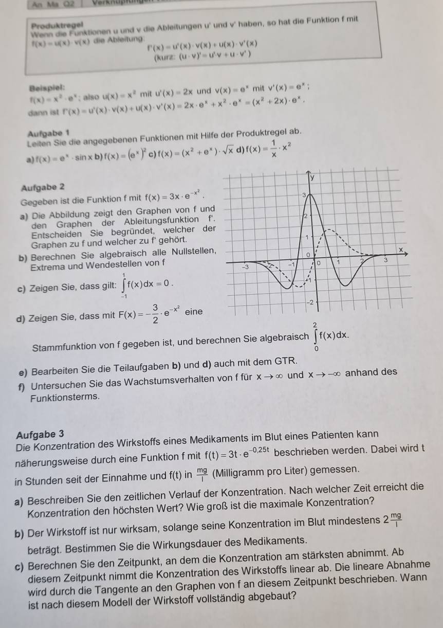 An Ma Q2
Produktregel
Wenn die Funktionen u und v die Ableitungen u' und v' haben, so hat die Funktion f mit
f(x)=u(x)· v(x) die Ableitung f'(x)=u'(x)· v(x)+u(x)· v'(x)
(kurz: (u· v)'=u'· v+u· v')
Beispiel: mit v'(x)=e^x;
f(x)=x^2· e^x und
dann ist f'(x)=u'(x)· v(x)+u(x)· v'(x)=2x· e^x+x^2· e^x=(x^2+2x)· e^x.; also u(x)=x^2 mit u'(x)=2x v(x)=e^x
Aufgabe 1
Leiten Sie die angegebenen Funktionen mit Hilfe der Produktregel ab.
a) f(x)=e^x· sin xb)f(x)=(e^x)^2 c) f(x)=(x^2+e^x)· sqrt(x) d) f(x)= 1/x · x^2
Aufgabe 2
Gegeben ist die Funktion f mit f(x)=3x· e^(-x^2).
a) Die Abbildung zeigt den Graphen von f und
den Graphen der Ableitungsfunktion f'
Entscheiden Sie begründet, welcher der
Graphen zu f und welcher zu f' gehört.
b) Berechnen Sie algebraisch alle Nullstellen
Extrema und Wendestellen von f
c) Zeigen Sie, dass gilt: ∈tlimits _(-1)^1f(x)dx=0.
d) Zeigen Sie, dass mit F(x)=- 3/2 · e^(-x^2) eine
Stammfunktion von f gegeben ist, und berechnen Sie algebraisch ∈tlimits _0^(2f(x)dx.
e) Bearbeiten Sie die Teilaufgaben b) und d) auch mit dem GTR.
f) Untersuchen Sie das Wachstumsverhalten von f für xto ∈fty und Xto -∈fty anhand des
Funktionsterms.
Aufgabe 3
Die Konzentration des Wirkstoffs eines Medikaments im Blut eines Patienten kann
näherungsweise durch eine Funktion f mit f(t)=3t· e^-0,25t) beschrieben werden. Dabei wird t
in Stunden seit der Einnahme und f(t) in  mg/I  (Milligramm pro Liter) gemessen.
a) Beschreiben Sie den zeitlichen Verlauf der Konzentration. Nach welcher Zeit erreicht die
Konzentration den höchsten Wert? Wie groß ist die maximale Konzentration?
b) Der Wirkstoff ist nur wirksam, solange seine Konzentration im Blut mindestens 2 mg/l 
beträgt. Bestimmen Sie die Wirkungsdauer des Medikaments.
c) Berechnen Sie den Zeitpunkt, an dem die Konzentration am stärksten abnimmt. Ab
diesem Zeitpunkt nimmt die Konzentration des Wirkstoffs linear ab. Die lineare Abnahme
wird durch die Tangente an den Graphen von f an diesem Zeitpunkt beschrieben. Wann
ist nach diesem Modell der Wirkstoff vollständig abgebaut?