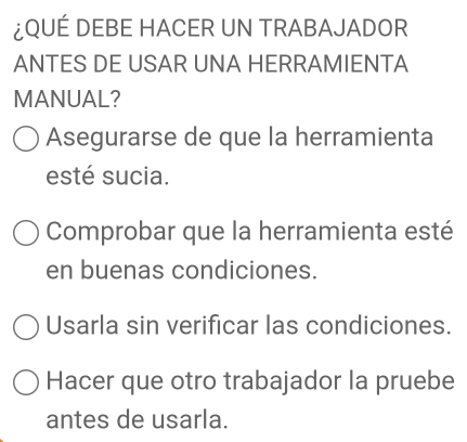 ¿QUÉ DEBE HACER UN TRABAJADOR
ANTES DE USAR UNA HERRAMIENTA
MANUAL?
Asegurarse de que la herramienta
esté sucia.
Comprobar que la herramienta esté
en buenas condiciones.
Usarla sin verificar las condiciones.
Hacer que otro trabajador la pruebe
antes de usarla.