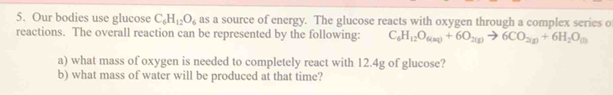 Our bodies use glucose C_6H_12O_6 as a source of energy. The glucose reacts with oxygen through a complex series o 
reactions. The overall reaction can be represented by the following: C_6H_12O_6(aq)+6O_2(g)to 6CO_2(g)+6H_2O_(j)
a) what mass of oxygen is needed to completely react with 12.4g of glucose? 
b) what mass of water will be produced at that time?