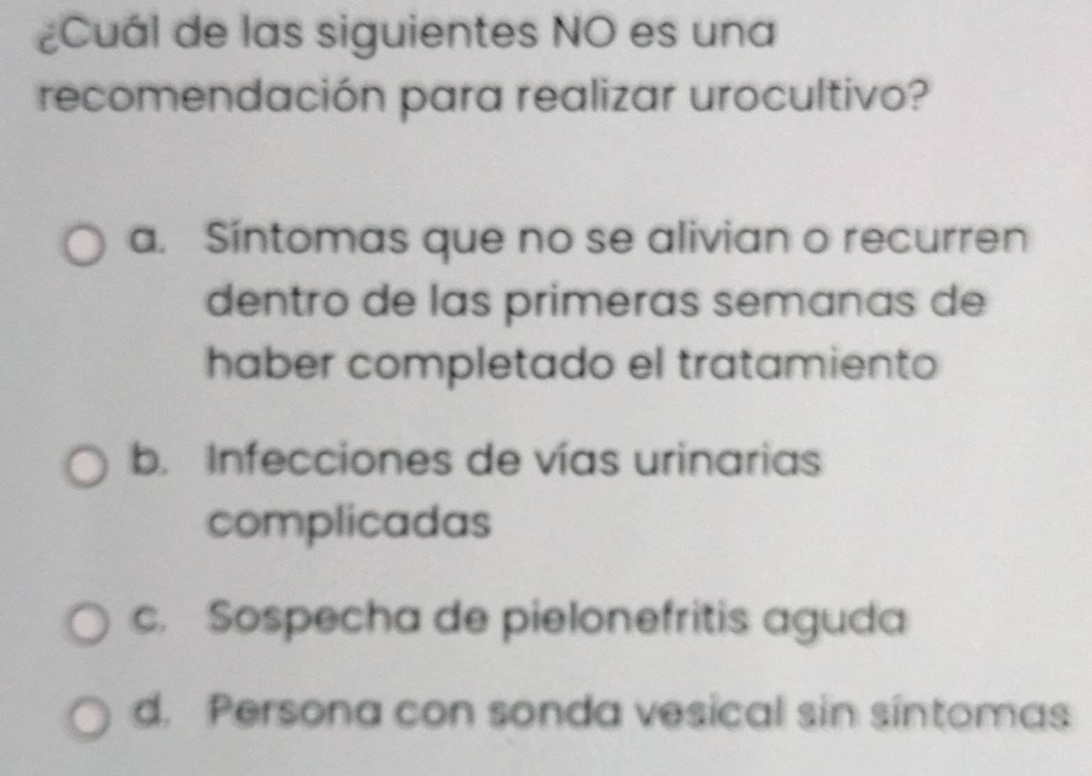 ¿Cuál de las siguientes NO es una
recomendación para realizar urocultivo?
a. Síntomas que no se alivian o recurren
dentro de las primeras semanas de
haber completado el tratamiento
b. Infecciones de vías urinarias
complicadas
c. Sospecha de pielonefritis aguda
d. Persona con sonda vesical sin síntomas