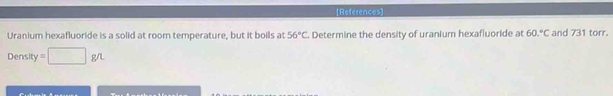 [References] 
Uranium hexafluoride is a solid at room temperature, but it boils at 56°C. Determine the density of uranium hexafluoride at 60.^circ C and 731 torr. 
Density =□ g/L