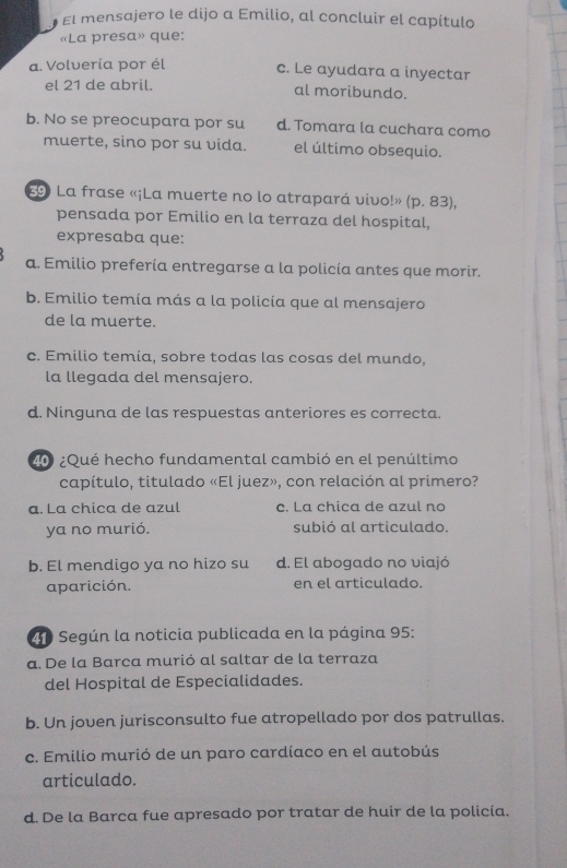 El mensajero le dijo a Emilio, al concluir el capítulo
«La presa» que:
a. Volvería por él c. Le ayudara a inyectar
el 21 de abril. al moribundo.
b. No se preocupara por su d. Tomara la cuchara como
muerte, sino por su vida. el último obsequio.
9 La frase «¡La muerte no lo atrapará vivo!» (p. 83),
pensada por Emilio en la terraza del hospital,
expresaba que:
a. Emilio prefería entregarse a la policía antes que morir.
b. Emilio temía más a la policía que al mensajero
de la muerte.
c. Emilio temía, sobre todas las cosas del mundo,
la llegada del mensajero.
d. Ninguna de las respuestas anteriores es correcta.
* ¿Qué hecho fundamental cambió en el penúltimo
capítulo, titulado «El juez», con relación al primero?
a. La chica de azul c. La chica de azul no
ya no murió. subió al articulado.
b. El mendigo ya no hizo su d. El abogado no viajó
aparición. en el articulado.
40 Según la noticia publicada en la página 95 :
a. De la Barca murió al saltar de la terraza
del Hospital de Especialidades.
b. Un joven jurisconsulto fue atropellado por dos patrullas.
c. Emilio murió de un paro cardíaco en el autobús
articulado.
d. De la Barca fue apresado por tratar de huir de la policía.