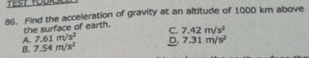 Find the acceleration of gravity at an altitude of 1000 km above
the surface of earth.
C. 7.42m/s^2
A. 7.61m/s^2
B. 7.54m/s^2 D. 7.31m/s^2