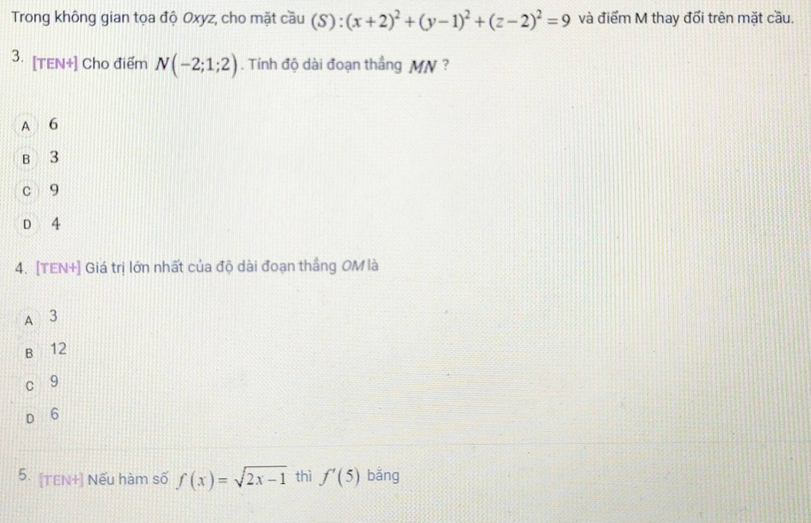 Trong không gian tọa độ Oxyz, cho mặt cầu (S) : (x+2)^2+(y-1)^2+(z-2)^2=9 và điểm M thay đổi trên mặt cầu.
3. [TEN+] Cho điểm N(-2;1;2). Tính độ dài đoạn thẳng MN?
A 6
B 3
c 9
D 4
4. [TEN+] Giá trị lớn nhất của độ dài đoạn thẳng OM là
A 3
B 12
9
6
5. [TEN+] Nếu hàm số f(x)=sqrt(2x-1) thì f'(5) bǎng