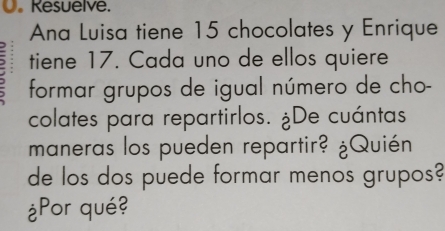 Resuelve. 
Ana Luisa tiene 15 chocolates y Enrique 
tiene 17. Cada uno de ellos quiere 
formar grupos de igual número de cho- 
colates para repartirlos. ¿De cuántas 
maneras los pueden repartir? ¿Quién 
de los dos puede formar menos grupos? 
¿Por qué?