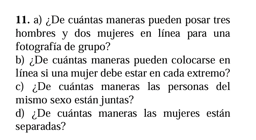 ¿De cuántas maneras pueden posar tres 
hombres y dos mujeres en línea para una 
fotografía de grupo? 
b) ¿De cuántas maneras pueden colocarse en 
línea si una mujer debe estar en cada extremo? 
c) ¿De cuántas maneras las personas del 
mismo sexo están juntas? 
d) ¿De cuántas maneras las mujeres están 
separadas?