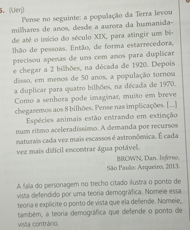 (Uerj) 
Pense no seguinte: a população da Terra levou 
milhares de anos, desde a aurora da humanida- 
de até o início do século XIX, para atingir um bi- 
lhão de pessoas. Então, de forma estarrecedora, 
precisou apenas de uns cem anos para duplicar 
e chegar a 2 bilhões, na década de 1920. Depois 
disso, em menos de 50 anos, a população tornou 
a duplicar para quatro bilhões, na década de 1970. 
Como a senhora pode imaginar, muito em breve 
chegaremos aos 8 bilhões. Pense nas implicações. [...] 
Espécies animais estão entrando em extinção 
num ritmo aceleradíssimo. A demanda por recursos 
naturais cada vez mais escassos é astronômica. É cada 
vez mais difícil encontrar água potável. 
BROWN, Dan. Inferno. 
São Paulo: Arqueiro, 2013. 
A fala do personagem no trecho citado ilustra o ponto de 
vista defendido por uma teoria demográfica. Nomeie essa 
teoria e explicite o ponto de vista que ela defende. Nomeie, 
também, a teoria demográfica que defende o ponto de 
vista contrário.