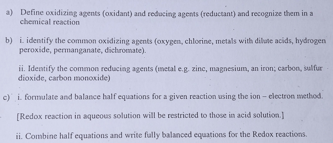 Define oxidizing agents (oxidant) and reducing agents (reductant) and recognize them in a 
chemical reaction 
b) i. identify the common oxidizing agents (oxygen, chlorine, metals with dilute acids, hydrogen 
peroxide, permanganate, dichromate). 
ii. Identify the common reducing agents (metal e.g. zinc, magnesium, an iron; carbon, sulfur 
dioxide, carbon monoxide) 
c) i. formulate and balance half equations for a given reaction using the ion - electron method. 
[Redox reaction in aqueous solution will be restricted to those in acid solution.] 
ii. Combine half equations and write fully balanced equations for the Redox reactions.