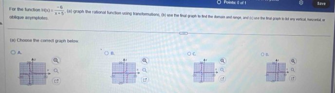 Save 
For the function H(x)= (-6)/x+5  , (a) graph the rational function using transformations, (b) use the final graph to find the domain and range, and (c) use the final graph to list any vertical, horzontal, or 
oblique asymptotes 
(a) Choose the correct graph below. 
A. 
B. 
C. 
D.
x
30
0 20