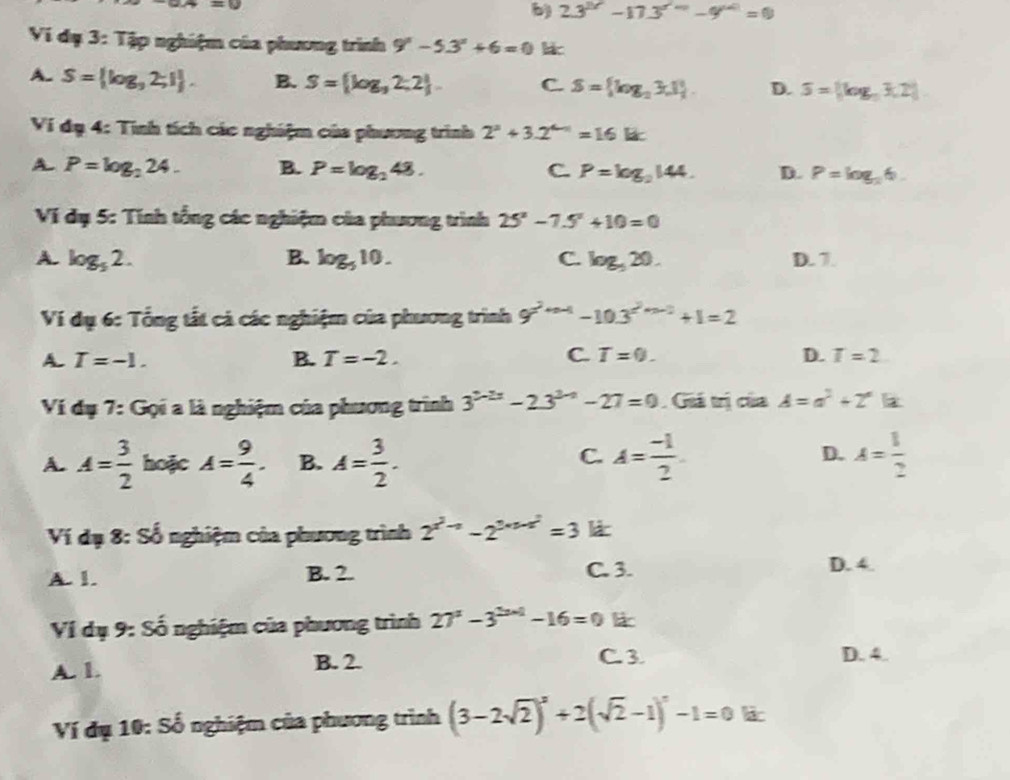 =w
b) 23^(2(17)-17.3^(-9^x^n)=0.2=0
Ví dụ 3: Tập nghiệm của phương trình 9^x-5.3^x+6=0 k
A. S= log _92;1 . B. S= log _32;2 . C. S= log _23,1 . D. S= log _3log _a3,2
Ví dụ 4: Tính tích các nghiệm của phương trình 2^2+3.2^(4-1)=16Ek
A P=log _224. B. P=log _248. C P=log _2144. D. P=log _36.
Ví đụ 5: Tính tổng các nghiệm của phương trình 25^x-7.5^x+10=0
A. log _52. B. log _510. C. log _520. D. 7.
Ví dụ 6: Tổng tất cả các nghiệm của phương trình 9^(2^2n-1)-10.3^(2^2n-2)+1=2
C.
A. T=-1. B. T=-2. T=0. D. T=2
Ví dụ 7: Gọi a là nghiệm của phương trình 3^(2-2x)-23^(3-x)-27=0 Giá trị của A=a^2+2^a
C.
D.
A. A= 3/2  hoặc A= 9/4 . B. A= 3/2 . A= (-1)/2  A= 1/2 
Ví đạ 8: Số nghiệm của phương trình 2^(x^2)-1-2^(2* 3-x^2)=3 lá
A. 1. B. 2. C. 3. D. 4.
Ví dụ 9: Số nghiệm của phương trình 27^a-3^(2a-1)-16=0 lic
A. 1. B. 2.
C.3 D. 4.
Ví dụ 10: Số nghiệm của phương trình (3-2sqrt(2))^x+2(sqrt(2)-1)^x-1=0 lic