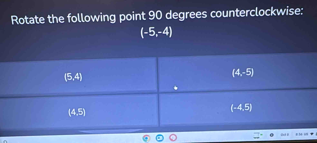 Rotate the following point 90 degrees counterclockwise:
(-5,-4)
(5,4)
(4,-5)
(4,5)
(-4,5)
Oct 8 8: 56 US