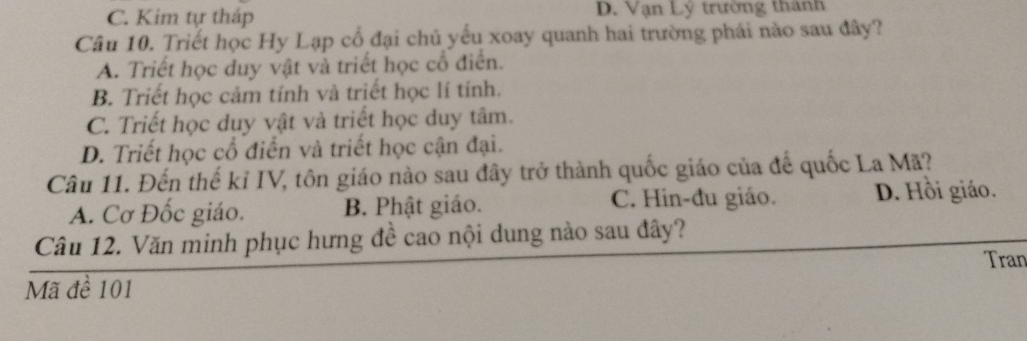 C. Kim tự tháp D. Vạn Lý trường thành
Câu 10. Triết học Hy Lạp cổ đại chủ yếu xoay quanh hai trường phái nào sau đây?
A. Triết học duy vật và triết học cổ điển.
B. Triết học cảm tính và triết học lí tính.
C. Triết học duy vật và triết học duy tâm.
D. Triết học cổ điển và triết học cận đại.
Câu 11. Đến thế kỉ IV, tôn giáo nào sau đây trở thành quốc giáo của đế quốc La Mã?
A. Cơ Đốc giáo. B. Phật giáo.
C. Hin-đu giáo. D. Hồi giáo.
Câu 12. Văn minh phục hưng đề cao nội dung nào sau đây?
Tran
Mã đề 101