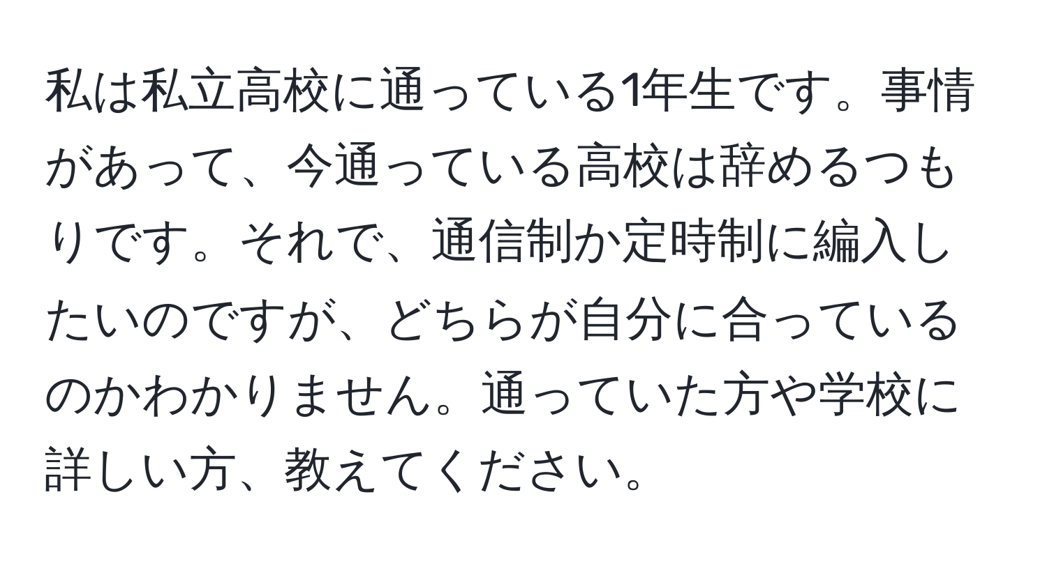 私は私立高校に通っている1年生です。事情があって、今通っている高校は辞めるつもりです。それで、通信制か定時制に編入したいのですが、どちらが自分に合っているのかわかりません。通っていた方や学校に詳しい方、教えてください。