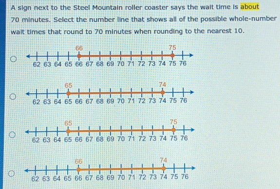 A sign next to the Steel Mountain roller coaster says the wait time is about
70 minutes. Select the number line that shows all of the possible whole-number 
walt times that round to 70 minutes when rounding to the nearest 10.