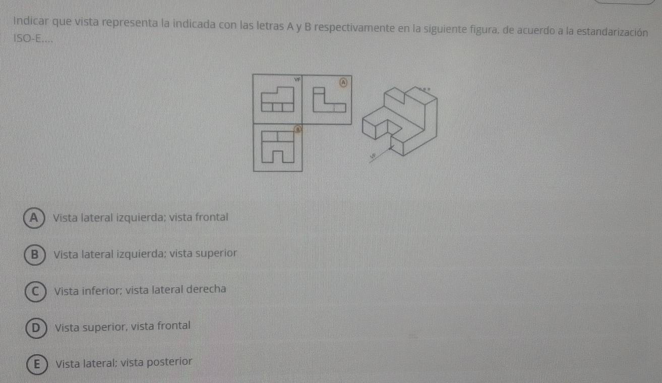 Indicar que vista representa la indicada con las letras A y B respectivamente en la siguiente figura, de acuerdo a la estandarización
ISO-E....
A  Vista lateral izquierda; vista frontal
B Vista lateral izquierda; vista superior
C Vista inferior; vista lateral derecha
D  Vista superior, vista frontal
E Vista lateral; vista posterior