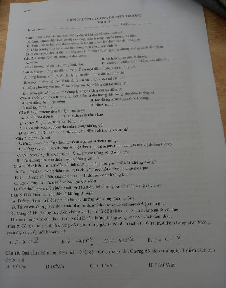 điện trường, Cường độ điện trường
Vật lí 11
_Lớp:_
Họ và tên:
Câu 1. Phát biểu nào sau đây không đúng khi nói về điện trường?
A. Xung quanh điện tích có điện trường, điện trường truyền tương tác điện,
B. Tính chất cơ bản của điện trường là tác dụng lực lên điện tích đật trong nó.
C. Điện trường tính là do các hạt mang điện đứng yên sinh ra
D. Điện trường đều là điện trường có các đường sức song song nhưng không cách đều nhau.
Câu 2. Cường độ điện trường là đại lượng
A. vécta. B, vô hướng, có giá trị đương.
C. vô hướng, có giả trị dương hoặc âm, D. vecto, có chiều luôn hướng vào điện tích.
Cầu 3. Véctơ cường độ điện trường 4^2 tại một điểm trong điện trường luôn
A. cùng hướng với lực F tác dụng lên điện tích q đặt tại điểm đó.
B. ngược hướng với lực F tác dụng lên điện tích q đặt tại điểm đó.
C. cùng phương với lực F tác dụng lên điện tích q đặt tại điểm đó.
D. vuông góc với lục vector F tác dụng lên điện tích q đặt tại điểm đó.
Câu 4. Cường độ điện trường tại một điểm là đại lượng đặc trưng cho điện trường về
A. khả năng thực hiện công, B. tốc độ biển thiên của điện trường.
C. mật tác dụng lực D. năng lượng.
Câu 5. Điện trường đều là điện trường có
A. độ lớn của điện trường tại mọi điểm là như nhau
B. vécto vector E tại mọi điểm đều bằng nhau
C. chiều của vectơ cường độ điện trường không đổi
D. độ lớn do điện trường đó tác dụng lên điện tích thử là không đổi
Câu 6. Chon câu sai
A. Đường sức là những đường mô tả trực quan điện trường.
B. Đường sức của điện trường đo một điện tích điểm gây ra có đạng là những đường thắng.
C. Véc tơ cường độ điện trường overline E có hướng trùng với đường sức
D. Các đường sức của điện trường không cắt nhau.
Câu 7. Phát biểu nào sau đây về tính chất của các dường sức điện là không đúng?
A. Tại một điểm trong điện trường ta chỉ vẽ được một đường sức điện đi qua
B. Các đường súc điện của hệ điện tích là đường cong không kím
C. Các đường sức điện không bao giờ cắt nhau
D. Các đường sức điện luôn xuất phát từ điện tích dương và kết thúc ở điện tích âm.
Câu 8. Phát biểu nào sau đây là không đủng?
A. Điện phố cho ta biết sự phân bố các đường súc trong điện trường
B. Tất cả các đường sức đều xuất phát từ điện tích dương và kết thúc ở điện tích âm
C. Cũng có khi đường sức điện không xuất phát từ điện tích dương mà xuất phát từ vô cùng
D. Các đường sức của điện trường đều là các đường thắng song song và cách đều nhau.
Câu 9. Công thức xác định cường độ điện trường gây ra bởi điện tích Q<0</tex> , tại một điểm trong chân không,
cách điện tích Q một khoảng r là
A. E=9.10^9 Q/r^2  B. E=-9.10^9 Q/r  C. E=9.10^9 Q/r  D. E=-9.10^9 Q/r^2 
Câu 10. Quả cầu nhỏ mang điện tích 10^(-9)C đặt trong không khi. Cường độ điện trường tại 1 điểm cách quả
cầu 3cm là
A. 10^5V/m B. 10^4V/m C. 5.10^3V/m D. 3.10^4V/m