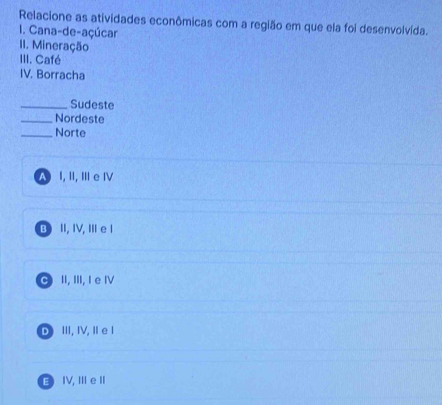 Relacione as atividades econômicas com a região em que ela foi desenvolvída.
I. Cana-de-açúcar
II. Mineração
III. Café
IV. Borracha
_Sudeste
_Nordeste
_Norte
A I, II, Ⅲ e Ⅳ
B I, IV, ⅢIe l
C II, III, I e Ⅳ
D ⅢII, IV, II e I
E IV, Ⅲ e II