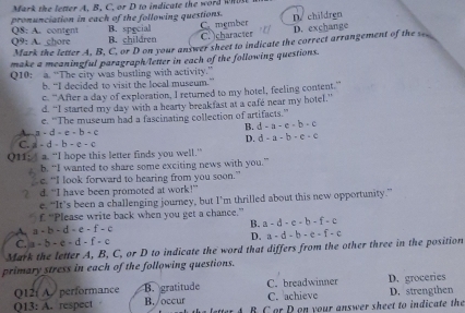 Mark the letter A, B, C, or D to indicate the word whitt
pronunciation in each of the following questions. B. special
Q8: A. content
Q9: A. chore B. children C member C. character D. children D. exchange
Mark the letter A, B, C, or D on your answer sheet to indicate the correct arrangement of the 
make a meaningful paragraph/letter in each of the following questions.
Q10: a. “The city was bustling with activity.”
b. "I decided to visit the local museum.
c. 'After a day of exploration, I returned to my hotel, feeling content.'
d. “I started my day with a hearty breakfast at a cafe near my hotel.”
A. a-d-e-b-c e. “'The museum had a fascinating collection of artifacts.”
B. d-a-c-b-c
D. d-a-b-c-c
C. d-d-b-e-c
QH: a “I hope this letter finds you well.”
b. “I wanted to share some exciting news with you.”
c. “I look forward to hearing from you soon.”
7 d. “I have been promoted at work!”
e. “It’s been a challenging journey, but I’m thrilled about this new opportunity.”
£ “Please write back when you get a chance.”
A. a - b - d - e - f - c B. a-d-c+b-f=c
C. a - b - c - d - f - c D. a-d-b-e+f-c
Mark the letter A, B, C, or D to indicate the word that differs from the other three in the position
primary stress in each of the following questions.
Q12í A/ performance B. gratitude C. breadwinner
Q13: A. respect B./occur C. achieve D. groceries D. strengthen
B C or D on your answer sheet to indicate the