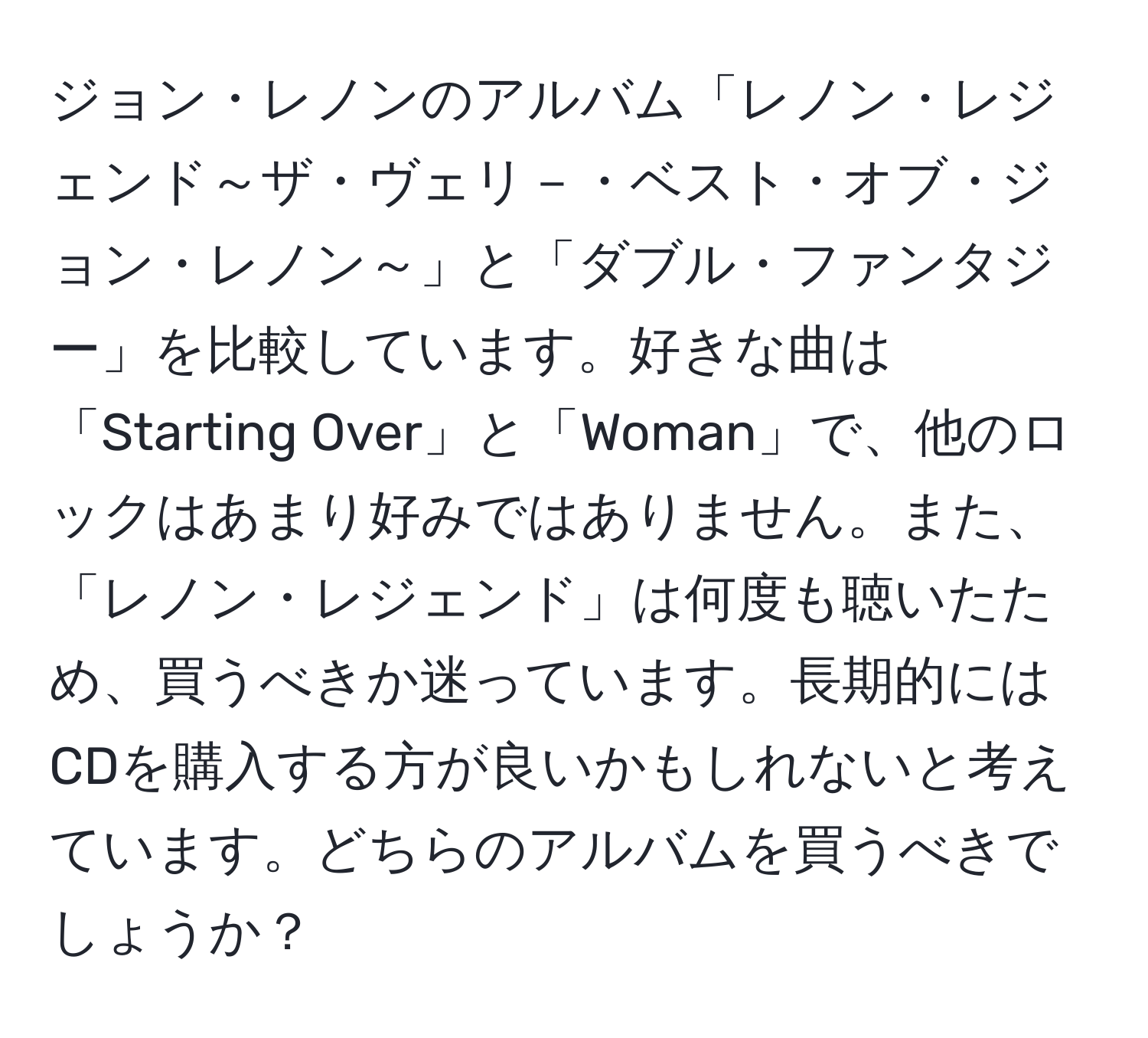 ジョン・レノンのアルバム「レノン・レジェンド～ザ・ヴェリ－・ベスト・オブ・ジョン・レノン～」と「ダブル・ファンタジー」を比較しています。好きな曲は「Starting Over」と「Woman」で、他のロックはあまり好みではありません。また、「レノン・レジェンド」は何度も聴いたため、買うべきか迷っています。長期的にはCDを購入する方が良いかもしれないと考えています。どちらのアルバムを買うべきでしょうか？