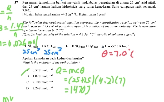Persamaan termokimia berikut mewakili tindakbalas peneutralan di antara 25cm^3 asid nitrik
dan25cm^3 larutan kalium hidroksida yang sama kemolaran. Suhu campuran naik sebanyak
7.0°C. 
[Muatan haba tentu larutan =4.2Jg^(-10)C , Ketumpat an 1gcm^(-3)]
The following thermochemical equation represent the neutralization reaction between 25cm^3
nitric acid and 25cm^3 of potassium hydroxide solution of the same molarity. The temperature
of mixture increased by 7.0°C. 
[Specific heat capacity of the solution =4.2Jg^(10)C^(-1) , density of solution 1gcm^3]
HNO_3(a_4)+KOH_(aq) KNO_3(aq)+H_2O_(aq)△ H=-57.3KJmol^(-1)
Apakah kemolaran pada kedua-dua larutan?
What is the molarity of the both solution?
A 0.528moldm^(-3)
B 1.028moldm^(-3)
C 2.108moldm^(-3)
D 2.248moldm^(-3)