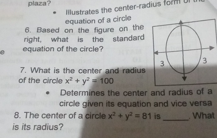 plaza?
Illustrates the center-radius form Ul
equation of a circle
6. Based on the figure on the
right, what is the standard
e equation of the circle?
7. What is the center and radius
of the circle x^2+y^2=100
Determines the center and radius of a
circle given its equation and vice versa
8. The center of a circle x^2+y^2=81 is_ . What
is its radius?